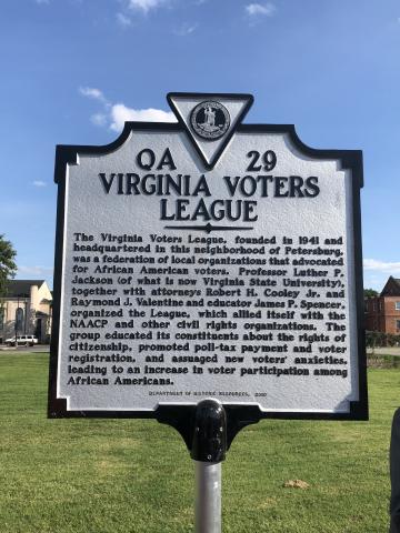 QA-29: Virginia Voters League: The Virginia Voters League, founded in 1941 and headquartered in this neighborhood of Petersburg, was a federation of local organizations that advocated for African American voters. Professor Luther P. Jackson (of what is now Virginia State University), together with attorneys Robert H. Cooley Jr. and Raymond J. Valentine and educator James P. Spencer, organized the League, which allied itself with the NAACP and other civil rights organizations. 
